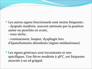 Les autres signes fonctionnels sont moins fréquents :  - dyspnée modérée, souvent atténuée par la position assise ou penchée en avant,  - toux sèche,  - vomissement, hoquet, dysphagie lors d’épanchements abondants (signes médiastinaux) Les signes généraux sont inconstants et non spécifiques. Une fièvre modérée à 38°C, est fréquente associée à un sd grippal. 
