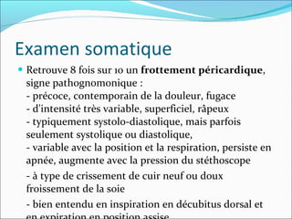 Examen somatique Retrouve 8 fois sur 10 un  frottement péricardique , signe pathognomonique :  - précoce, contemporain de la douleur, fugace - d'intensité très variable, superficiel, râpeux - typiquement systolo-diastolique, mais parfois seulement systolique ou diastolique,  - variable avec la position et la respiration, persiste en apnée, augmente avec la pression du stéthoscope - à type de crissement de cuir neuf ou doux froissement de la soie  - bien entendu en inspiration en décubitus dorsal et en expiration en position assise. 