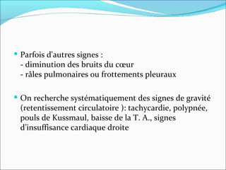 Parfois d'autres signes :  - diminution des bruits du cœur  - râles pulmonaires ou frottements pleuraux  On recherche systématiquement des signes de gravité (retentissement circulatoire ): tachycardie, polypnée, pouls de Kussmaul, baisse de la T. A., signes d’insuffisance cardiaque droite 