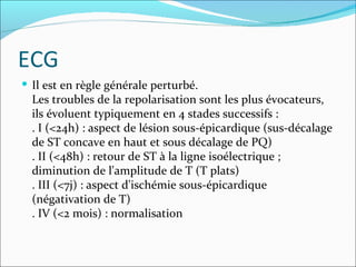 ECG Il est en règle générale perturbé.  Les troubles de la repolarisation sont les plus évocateurs, ils évoluent typiquement en 4 stades successifs : . I (<24h) : aspect de lésion sous-épicardique (sus-décalage de ST concave en haut et sous décalage de PQ) . II (<48h) : retour de ST à la ligne isoélectrique ; diminution de l'amplitude de T (T plats) . III (<7j) : aspect d'ischémie sous-épicardique (négativation de T) . IV (<2 mois) : normalisation  