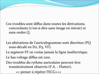 Ces troubles sont diffus dans toutes les dérivations, concordants (c'est-à-dire sans image en miroir) et sans ondes Q. Les altérations de l'auriculogramme sont discrètes (PQ sous-décalé en D2, D3, VF).  Le segment ST ne croise jamais la ligne isoélectrique. Le bas voltage diffus est rare.  Des troubles du rythme auriculaire peuvent être transitoirement observés (F.A. - Flutter). => penser à répéter l’ECG+++ 