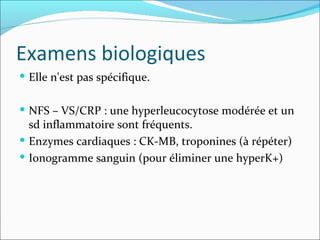 Examens biologiques Elle n'est pas spécifique.  NFS – VS/CRP : une hyperleucocytose modérée et un sd inflammatoire sont fréquents. Enzymes cardiaques : CK-MB, troponines (à répéter) Ionogramme sanguin (pour éliminer une hyperK+) 