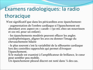 Examens radiologiques: la radio thoracique N'est significatif que dans les péricardites avec épanchement:  - augmentation de l'ombre cardiaque si l'épanchement est abondant avec aspect en « carafe » (50 mL chez un nourrisson et 100 mL pour un enfant). - les épanchements modérés peuvent effacer les angles cardiophréniques, aligner les arcs ou donner l'image du chevauchement hilaire - le plus souvent c'est la variabilité de la silhouette cardiaque lors des contrôles rapprochés qui permet d'évoquer l'épanchement.  Si le malade est examiné à l'amplificateur de brillance, le cœur peut sembler peu mobile.  Un épanchement pleural discret est noté dans ¼ des cas. 