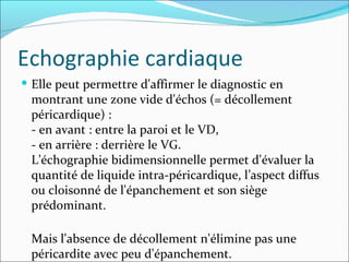 Echographie cardiaque Elle peut permettre d'affirmer le diagnostic en montrant une zone vide d'échos (= décollement péricardique) :  - en avant : entre la paroi et le VD,  - en arrière : derrière le VG.  L’échographie bidimensionnelle permet d'évaluer la quantité de liquide intra-péricardique, l’aspect diffus ou cloisonné de l'épanchement et son siège prédominant. Mais l'absence de décollement n'élimine pas une péricardite avec peu d'épanchement. 