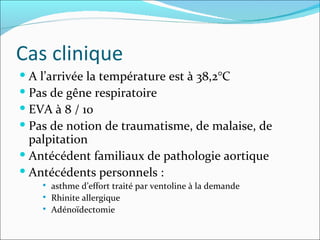 Cas clinique A l’arrivée la température est à 38,2°C Pas de gêne respiratoire EVA à 8 / 10 Pas de notion de traumatisme, de malaise, de palpitation Antécédent familiaux de pathologie aortique Antécédents personnels :  asthme d’effort traité par ventoline à la demande Rhinite allergique Adénoïdectomie 