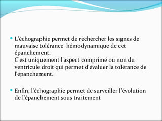 L'échographie permet de rechercher les signes de mauvaise tolérance  hémodynamique de cet épanchement. C'est uniquement l'aspect comprimé ou non du ventricule droit qui permet d'évaluer la tolérance de l'épanchement. Enfin, l'échographie permet de surveiller l'évolution de l'épanchement sous traitement 