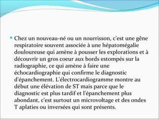 Chez un nouveau-né ou un nourrisson, c'est une gêne respiratoire souvent associée à une hépatomégalie douloureuse qui amène à pousser les explorations et à découvrir un gros coeur aux bords estompés sur la radiographie, ce qui amène à faire une échocardiographie qui confirme le diagnostic d'épanchement. L'électrocardiogramme montre au début une élévation de ST mais parce que le diagnostic est plus tardif et l'épanchement plus abondant, c'est surtout un microvoltage et des ondes T aplaties ou inversées qui sont présents.  