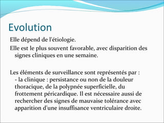 Evolution Elle dépend de l'étiologie.  Elle est le plus souvent favorable, avec disparition des signes cliniques en une semaine.  Les éléments de surveillance sont représentés par :  - la clinique : persistance ou non de la douleur thoracique, de la polypnée superficielle, du frottement péricardique. Il est nécessaire aussi de rechercher des signes de mauvaise tolérance avec apparition d'une insuffisance ventriculaire droite. 