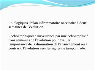 - biologiques : bilan inflammatoire nécessaire à deux semaines de l'évolution - échographiques : surveillance par une échographie à trois semaines de l'évolution pour évaluer l'importance de la diminution de l'épanchement ou a contrario l'évolution vers les signes de tamponnade. 