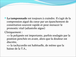 La tamponnade  est toujours à craindre. Il s'agit de la compression aiguë du cœur par un épanchement de constitution souvent rapide et peut menacer le pronostic vital (adiastolie aigue) Cliniquement :  => la polypnée est importante, parfois soulagée par la position penchée en avant, alors que la douleur est discrète,  => la tachycardie est habituelle, de même que la baisse de la T.A.,  