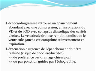 L'échocardiogramme retrouve un épanchement abondant avec une compression, en inspiration, du VD et de l'OD avec collapsus diastolique des cavités droites. Le ventricule droit se remplit, tandis que le ventricule gauche est comprimé et inversement en expiration. L'évacuation d'urgence de l'épanchement doit être réalisée (risque de choc irréductible) => de préférence par drainage chirurgical  => ou par ponction guidée par l'échographie. 