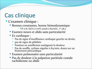 Cas clinique L’examen clinique :  Bonnes constantes, bonne hémodynamique TA 11/6, SaO2 à 100%, pouls à 84/min,  t°=38,2 Examen neuro et abdo sans particularité Ex cardiaque :  Pas de signe d’insuffisance cardiaque gauche ou droite,  pas de signe de phlébite Position en antéflexion soulageant la douleur Pas de souffle, rythme régulier à 84/min, doute sur un frottement péricardique Examen pulmonaire sans particularité Pas de douleur à la palpation pariétale costale rachidienne ou abdo 