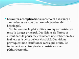 Les autres complications  s'observent à distance :  . les rechutes ne sont pas rares (dépendent de l'étiologie),  . l'évolution vers la péricardite chronique constrictive reste le danger principal. Des lésions de fibrose se créent dans le péricarde entraînant une rétraction des feuillets et la perte de leur élasticité. Ces lésions provoquent une insuffisance cardiaque droite. Le traitement est chirurgical et consiste en une péricardectomie. 