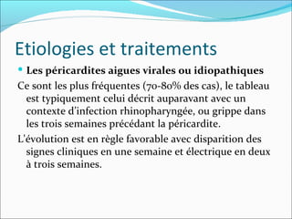 Etiologies et traitements Les péricardites aigues virales ou idiopathiques Ce sont les plus fréquentes (70-80% des cas), le tableau est typiquement celui décrit auparavant avec un contexte d’infection rhinopharyngée, ou grippe dans les trois semaines précédant la péricardite.  L'évolution est en règle favorable avec disparition des signes cliniques en une semaine et électrique en deux à trois semaines.  