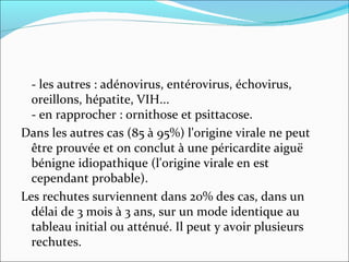 - les autres : adénovirus, entérovirus, échovirus, oreillons, hépatite, VIH...  - en rapprocher : ornithose et psittacose. Dans les autres cas (85 à 95%) l'origine virale ne peut être prouvée et on conclut à une péricardite aiguë bénigne idiopathique (l'origine virale en est cependant probable). Les rechutes surviennent dans 20% des cas, dans un délai de 3 mois à 3 ans, sur un mode identique au tableau initial ou atténué. Il peut y avoir plusieurs rechutes.  