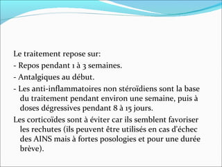 Le traitement repose sur:  - Repos pendant 1 à 3 semaines.  - Antalgiques au début.  - Les anti-inflammatoires non stéroïdiens sont la base du traitement pendant environ une semaine, puis à doses dégressives pendant 8 à 15 jours.  Les corticoïdes sont à éviter car ils semblent favoriser les rechutes (ils peuvent être utilisés en cas d'échec des AINS mais à fortes posologies et pour une durée brève).  