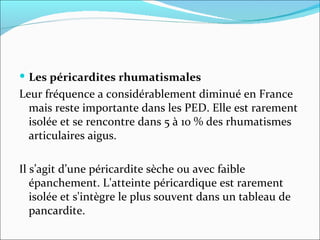 Les péricardites rhumatismales Leur fréquence a considérablement diminué en France mais reste importante dans les PED. Elle est rarement isolée et se rencontre dans 5 à 10 % des rhumatismes articulaires aigus. Il s’agit d’une péricardite sèche ou avec faible épanchement. L'atteinte péricardique est rarement isolée et s'intègre le plus souvent dans un tableau de pancardite.  