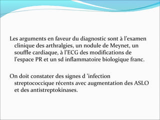 Les arguments en faveur du diagnostic sont à l’examen clinique des arthralgies, un nodule de Meynet, un souffle cardiaque, à l’ECG des modifications de l’espace PR et un sd inflammatoire biologique franc. On doit constater des signes d ’infection streptococcique récents avec augmentation des ASLO et des antistreptokinases. 