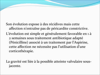 Son évolution expose à des récidives mais cette affection n’entraîne pas de péricardite constrictive. L’évolution est simple et généralement favorable en 1 à 2 semaines sous traitement antibiotique adapté (Pénicilline) associé à un traitement par l’Aspirine, cette affection ne nécessite pas l’utilisation d’une corticothérapie.  La gravité est liée à la possible atteinte valvulaire sous-jacente.  