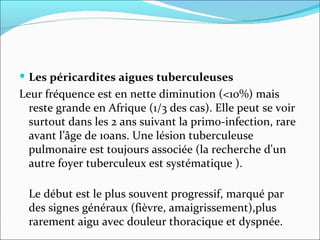 Les péricardites aigues tuberculeuses Leur fréquence est en nette diminution (<10%) mais reste grande en Afrique (1/3 des cas). Elle peut se voir surtout dans les 2 ans suivant la primo-infection, rare avant l’âge de 10ans. Une lésion tuberculeuse pulmonaire est toujours associée (la recherche d'un autre foyer tuberculeux est systématique ). Le début est le plus souvent progressif, marqué par des signes généraux (fièvre, amaigrissement),plus rarement aigu avec douleur thoracique et dyspnée.  