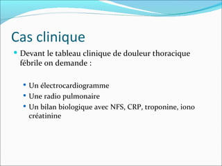 Cas clinique Devant le tableau clinique de douleur thoracique fébrile on demande :  Un électrocardiogramme Une radio pulmonaire Un bilan biologique avec NFS, CRP, troponine, iono créatinine 
