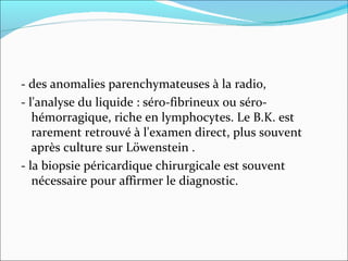- des anomalies parenchymateuses à la radio, - l'analyse du liquide : séro-fibrineux ou séro-hémorragique, riche en lymphocytes. Le B.K. est rarement retrouvé à l'examen direct, plus souvent après culture sur Löwenstein .  - la biopsie péricardique chirurgicale est souvent nécessaire pour affirmer le diagnostic.  