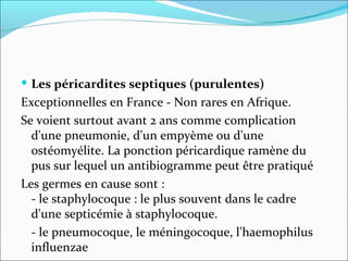 Les péricardites septiques (purulentes) Exceptionnelles en France - Non rares en Afrique.  Se voient surtout avant 2 ans comme complication d'une pneumonie, d'un empyème ou d'une ostéomyélite. La ponction péricardique ramène du pus sur lequel un antibiogramme peut être pratiqué Les germes en cause sont :  - le staphylocoque : le plus souvent dans le cadre d'une septicémie à staphylocoque.  - le pneumocoque, le méningocoque, l'haemophilus influenzae  