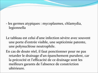 - les germes atypiques : mycoplasmes, chlamydia, legionnella  Le tableau est celui d'une infection sévère avec souvent une porte d'entrée visible, une septicémie patente, une polynucléose neutrophile. En cas de doute réel, il faut ponctionner pour ne pas retarder le drainage d'un épanchement purulent, car la précocité et l'efficacité de ce drainage sont les meilleurs garants de l'absence de constriction ultérieure. 