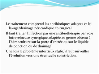 Le traitement comprend les antibiotiques adaptés et le lavage/drainage péricardique chirurgical.  Il faut traiter l'infection par une antibiothérapie par voie intraveineuse synergique adaptée au germe obtenu à l'hémoculture sur la porte d'entrée ou sur le liquide de ponction ou de drainage.  Une fois le problème infectieux réglé, il faut surveiller l'évolution vers une éventuelle constriction.  