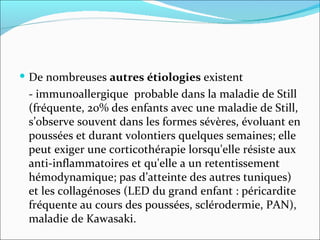 De nombreuses  autres étiologies  existent - immunoallergique  probable dans la maladie de Still (fréquente, 20% des enfants avec une maladie de Still, s’observe souvent dans les formes sévères, évoluant en poussées et durant volontiers quelques semaines; elle peut exiger une corticothérapie lorsqu'elle résiste aux anti-inflammatoires et qu'elle a un retentissement hémodynamique; pas d’atteinte des autres tuniques) et les collagénoses (LED du grand enfant : péricardite fréquente au cours des poussées, sclérodermie, PAN), maladie de Kawasaki. 