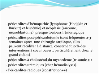 - péricardites d’hémopathie (lymphome (Hodgkin et Burkitt) et leucémie) et néoplasie (sarcome, neuroblastome): presque toujours hémorragique - péricardites post-péricardotomie (sont fréquentes 2-3 semaines après  une chirurgie cardiaque, elles peuvent récidiver à distance, concernent 10 % des interventions à coeur ouvert, particulièrement chez le grand enfant)  - péricardites à cholestérol du myxoedème (trisomie 21) - péricardites urémiques (chez hémodialysés) - Péricardites radiques (constriction++) 