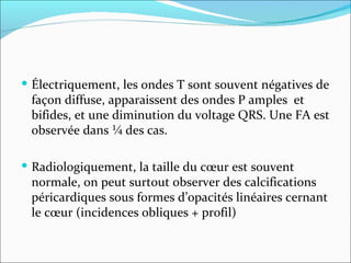 Électriquement, les ondes T sont souvent négatives de façon diffuse, apparaissent des ondes P amples  et bifides, et une diminution du voltage QRS. Une FA est observée dans ¼ des cas. Radiologiquement, la taille du cœur est souvent normale, on peut surtout observer des calcifications péricardiques sous formes d’opacités linéaires cernant le cœur (incidences obliques + profil) 