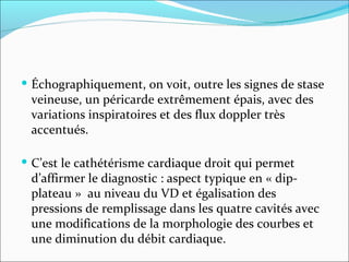 Échographiquement, on voit, outre les signes de stase veineuse, un péricarde extrêmement épais, avec des variations inspiratoires et des flux doppler très accentués. C’est le cathétérisme cardiaque droit qui permet d’affirmer le diagnostic : aspect typique en « dip-plateau »  au niveau du VD et égalisation des pressions de remplissage dans les quatre cavités avec une modifications de la morphologie des courbes et une diminution du débit cardiaque.  