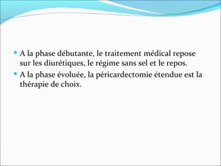 A la phase débutante, le traitement médical repose sur les diurétiques, le régime sans sel et le repos. A la phase évoluée, la péricardectomie étendue est la thérapie de choix. 
