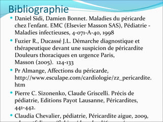 Bibliographie Daniel Sidi, Damien Bonnet. Maladies du péricarde chez l'enfant. EMC (Elsevier Masson SAS), Pédiatrie - Maladies infectieuses, 4-071-A-40, 1998 Fuzier R., Ducassé J.L. Démarche diagnostique et thérapeutique devant une suspicion de péricardite Douleurs thoraciques en urgence Paris, Masson (2005).  124-133 Pr Almange, Affections du péricarde, http://www.esculape.com/cardiologie/zz_pericardite.htm Pierre C. Sizonenko, Claude Griscelli. Précis de pédiatrie, Editions Payot Lausanne, Péricardites, 441-442. Claudia Chevalier, pédiatrie, Péricardite aigue, 2009,  eduportfolio.org/fichiers/download/620932/1. 