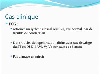 Cas clinique ECG :  retrouve un rythme sinusal régulier, axe normal, pas de trouble de conduction Des troubles de repolarisation diffus avec sus-décalage du ST en DI DII AVL V5 V6 concave de 1 à 2mm Pas d’image en miroir 