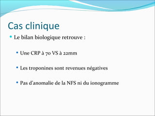 Cas clinique Le bilan biologique retrouve :  Une CRP à 70 VS à 22mm Les troponines sont revenues négatives Pas d’anomalie de la NFS ni du ionogramme 