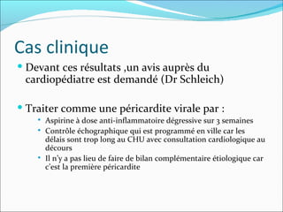 Cas clinique Devant ces résultats ,un avis auprès du cardiopédiatre est demandé (Dr Schleich) Traiter comme une péricardite virale par :  Aspirine à dose anti-inflammatoire dégressive sur 3 semaines Contrôle échographique qui est programmé en ville car les délais sont trop long au CHU avec consultation cardiologique au décours Il n’y a pas lieu de faire de bilan complémentaire étiologique car c’est la première péricardite 