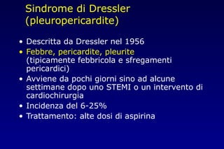 Sindrome di Dressler
(pleuropericardite)
• Descritta da Dressler nel 1956
• Febbre, pericardite, pleurite
(tipicamente febbricola e sfregamenti
pericardici)
• Avviene da pochi giorni sino ad alcune
settimane dopo uno STEMI o un intervento di
cardiochirurgia
• Incidenza del 6-25%
• Trattamento: alte dosi di aspirina
 