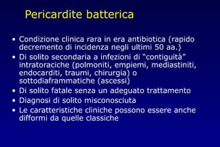 Pericardite batterica
• Condizione clinica rara in era antibiotica (rapido
decremento di incidenza negli ultimi 50 aa.)
• Di solito secondaria a infezioni di “contiguità”
intratoraciche (polmoniti, empiemi, mediastiniti,
endocarditi, traumi, chirurgia) o
sottodiaframmatiche (ascessi)
• Di solito fatale senza un adeguato trattamento
• Diagnosi di solito misconosciuta
• Le caratteristiche cliniche possono essere anche
difformi da quelle classiche
 