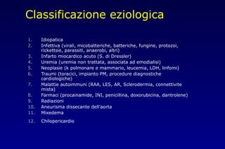 Classificazione eziologica
1. Idiopatica
2. Infettiva (virali, micobatteriche, batteriche, fungine, protozoi,
rickettsie, parassiti, anaerobi, altri)
3. Infarto miocardico acuto (S. di Dressler)
4. Uremia (uremia non trattata, associata ad emodialisi)
5. Neoplasie (k polmonare e mammario, leucemia, LDH, linfomi)
6. Traumi (toracici, impianto PM, procedure diagnostiche
cardiologiche)
7. Malattie autoimmuni (RAA, LES, AR, Sclerodermia, connettivite
mista)
8. Farmaci (procainamide, INI, penicillina, doxorubicina, dantrolene)
9. Radiazioni
10. Aneurisma dissecante dell’aorta
11. Mixedema
12. Chilopericardio
 