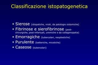 Classificazione istopatogenetica
• Sierose (idiopatiche, virali, da patologie sistemiche)
• Fibrinose e sierofibrinose (post-
chirurgiche, post-infartuali, uremiche e da collagenopatia)
• Emorragiche (tubercolari, neoplastiche)
• Purulente (batteriche, micotiche)
• Caseose (tubercolari)
 