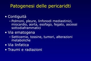 Patogenesi delle pericaridti
• Contiguità
– Polmoni, pleure, linfonodi mediastinici,
miocardio, aorta, esofago, fegato, ascessi
sottodiaframmatici
• Via ematogena
– Setticemie, tossine, tumori, alterazioni
metaboliche
• Via linfatica
• Traumi e radiazioni
 