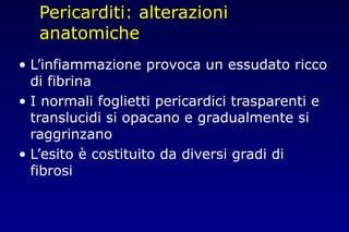 Pericarditi: alterazioni
anatomiche
• L’infiammazione provoca un essudato ricco
di fibrina
• I normali foglietti pericardici trasparenti e
translucidi si opacano e gradualmente si
raggrinzano
• L’esito è costituito da diversi gradi di
fibrosi
 