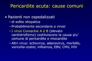 Pericardite acuta: cause comuni
• Pazienti non ospedalizzati
– di solito idiopatica
– Probabilmente secondaria a virosi
– I virus Coxsackie A e B (elevato
cardiotrofismo) costituiscono la causa piu’
comune di pericardite e miocardite
– Altri virus: echovirus, adenovirus, morbillo,
varicella-zoster, influenza, EBV, CMV, HIV
 