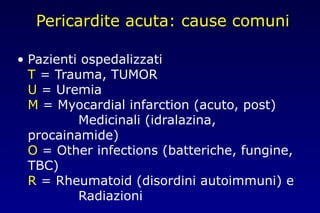 Pericardite acuta: cause comuni
• Pazienti ospedalizzati
T = Trauma, TUMOR
U = Uremia
M = Myocardial infarction (acuto, post)
Medicinali (idralazina,
procainamide)
O = Other infections (batteriche, fungine,
TBC)
R = Rheumatoid (disordini autoimmuni) e
Radiazioni
 