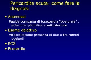 Pericardite acuta: come fare la
diagnosi
• Anamnesi
Rapida comparsa di toracoalgia “posturale” ,
anteriore, pleuritica e sottosternale
• Esame obiettivo
All’ascoltazione presenza di due o tre rumori
aggiunti
• ECG
• Ecocardio
 