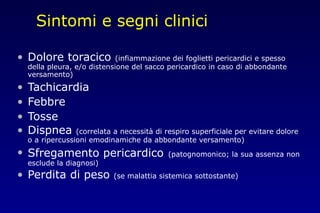 Sintomi e segni clinici
• Dolore toracico (infiammazione dei foglietti pericardici e spesso
della pleura, e/o distensione del sacco pericardico in caso di abbondante
versamento)
• Tachicardia
• Febbre
• Tosse
• Dispnea (correlata a necessità di respiro superficiale per evitare dolore
o a ripercussioni emodinamiche da abbondante versamento)
• Sfregamento pericardico (patognomonico; la sua assenza non
esclude la diagnosi)
• Perdita di peso (se malattia sistemica sottostante)
 