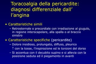 Toracoalgia della pericardite:
diagnosi differenziale dall’
l’angina
• Caratteristiche simili
– Retrosternale o precordiale con irradiazione al giugulo,
in regione interscapolare, alla spalla o al braccio
sinistro
• Caratteristiche specifiche (pericardite)
– Dolore insidioso, prolungato, diffuso, pleurico
↑ con la tosse, l’inspirazione ed le torsioni del dorso
– Si accentua con il decubito supino e si allevia con la
posizione seduta ed il piegamento in avanti
 