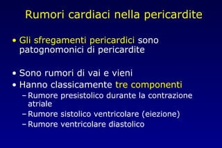 Rumori cardiaci nella pericardite
• Gli sfregamenti pericardici sono
patognomonici di pericardite
• Sono rumori di vai e vieni
• Hanno classicamente tre componenti
– Rumore presistolico durante la contrazione
atriale
– Rumore sistolico ventricolare (eiezione)
– Rumore ventricolare diastolico
 
